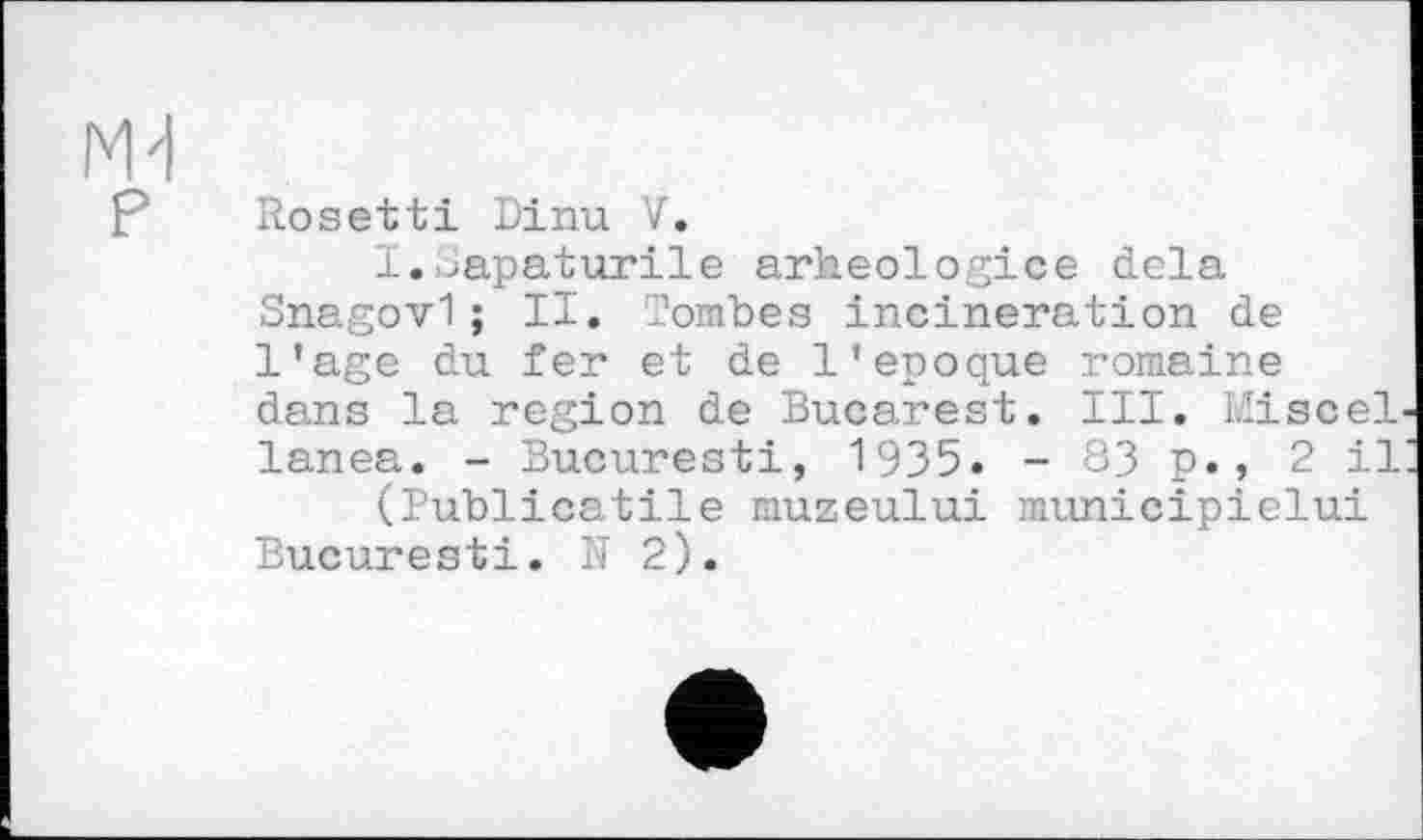 ﻿Md
P Rosetti Dinu V.
I.Sapaturile arheologice delà Snagovl; II. Tombes incineration de l’age du fer et de l'epoque romaine dans la region de Bucarest. III. MisceL lanea. - Bucuresti, 1935. - 83 p., 2 il (Publicatile muzeului municipielui Bucuresti. ÎT 2).